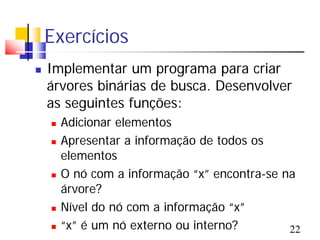 Exercícios
   Implementar um programa para criar
    árvores binárias de busca. Desenvolver
    as seguintes funções:
       Adicionar elementos
       Apresentar a informação de todos os
        elementos
       O nó com a informação “x” encontra-se na
        árvore?
       Nível do nó com a informação “x”
       “x” é um nó externo ou interno?        22
 