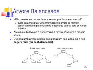 Árvore Balanceada
   Idéia: manter os ramos da árvore sempre "no mesmo nível".
        custo para manipular uma informação na árvore se mantém
         semelhante tanto para os ramos à esquerda quanto para os ramos
         à direita.
   As suas sub-árvores à esquerda e à direita possuem a mesma
    altura.
   Quando uma árvore cresce muito para um dos lados ela é dita
    degenerada (ou desbalanceada).

                    Árvore balanceada       Árvore degenerada




                                                                    29
 