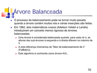 Árvore Balanceada
   O processo de balanceamento pode se tornar muito pesado
    quando a árvore contém muitos nós e várias inserções são feitas.
   Em 1962, dois matemáticos russos (Adelson Velskii e Landis)
    introduziram um conceito menos rigoroso de árvores
    balanceadas.
        Uma árvore é considerada balanceada quando, para cada nó n, as
         alturas das sub-árvores à esquerda e à direita diferem no máximo de
         1.
        A esta diferença chamamos de "fator de balanceamento de n”
         (FatBal(n)).
        Este algoritmo é conhecido como árvore AVL.




                                                                       30
 