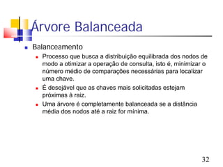Árvore Balanceada
   Balanceamento
       Processo que busca a distribuição equilibrada dos nodos de
        modo a otimizar a operação de consulta, isto é, minimizar o
        número médio de comparações necessárias para localizar
        uma chave.
       É desejável que as chaves mais solicitadas estejam
        próximas à raiz.
       Uma árvore é completamente balanceada se a distância
        média dos nodos até a raiz for mínima.




                                                                 32
 