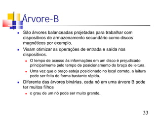 Árvore-B
   São árvores balanceadas projetadas para trabalhar com
    dispositivos de armazenamento secundário como discos
    magnéticos por exemplo.
   Visam otimizar as operações de entrada e saída nos
    dispositivos.
        O tempo de acesso às informações em um disco é prejudicado
         principalmente pelo tempo de posicionamento do braço de leitura.
        Uma vez que o braço esteja posicionado no local correto, a leitura
         pode ser feita de forma bastante rápida.
   Diferente das árvores binárias, cada nó em uma árvore B pode
    ter muitos filhos
        o grau de um nó pode ser muito grande.




                                                                         33
 