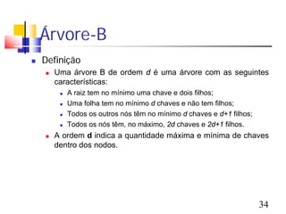 Árvore-B
   Definição
       Uma árvore B de ordem d é uma árvore com as seguintes
        características:
            A raiz tem no mínimo uma chave e dois filhos;
            Uma folha tem no mínimo d chaves e não tem filhos;
            Todos os outros nós têm no mínimo d chaves e d+1 filhos;
            Todos os nós têm, no máximo, 2d chaves e 2d+1 filhos.
       A ordem d indica a quantidade máxima e mínima de chaves
        dentro dos nodos.




                                                                        34
 