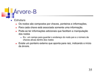 Árvore-B
   Estrutura
        Os nodos são compostos por chaves, ponteiros e informações.
        Para cada chave está associada somente uma informação.
        Pode-se ter informações adicionais que facilitam a manipulação
         dos nodos
             Ex.: um campo para guardar o endereço do nodo pai e o número de
              chaves ativas dentro dos nodos
        Existe um ponteiro externo que aponta para raiz, indicando o início
         da árvore.




                                                                            35
 