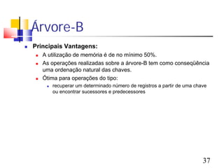 Árvore-B
   Principais Vantagens:
       A utilização de memória é de no mínimo 50%.
       As operações realizadas sobre a árvore-B tem como conseqüência
        uma ordenação natural das chaves.
       Ótima para operações do tipo:
            recuperar um determinado número de registros a partir de uma chave
             ou encontrar sucessores e predecessores




                                                                             37
 