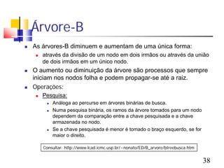 Árvore-B
   As árvores-B diminuem e aumentam de uma única forma:
        através da divisão de um nodo em dois irmãos ou através da união
         de dois irmãos em um único nodo.
   O aumento ou diminuição da árvore são processos que sempre
    iniciam nos nodos folha e podem propagar-se até a raiz.
   Operações:
        Pesquisa:
             Análoga ao percurso em árvores binárias de busca.
             Numa pesquisa binária, os ramos da árvore tomados para um nodo
              dependem da comparação entre a chave pesquisada e a chave
              armazenada no nodo.
             Se a chave pesquisada é menor é tomado o braço esquerdo, se for
              maior o direito.

         Consultar: http://www.lcad.icmc.usp.br/~nonato/ED/B_arvore/btreebusca.htm


                                                                                     38
 