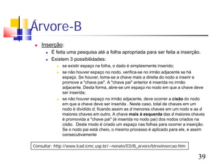 Árvore-B
   Inserção:
         É feita uma pesquisa até a folha apropriada para ser feita a inserção.
         Existem 3 possibilidades:
               se existir espaço na folha, o dado é simplesmente inserido;
               se não houver espaço no nodo, verifica-se no irmão adjacente se há
                espaço. Se houver, toma-se a chave mais a direita do nodo a inserir e
                promove a "chave pai". A "chave pai" anterior é inserida no irmão
                adjacente. Desta forma, abre-se um espaço no nodo em que a chave deve
                ser inserida;
               se não houver espaço no irmão adjacente, deve ocorrer a cisão do nodo
                em que a chave deve ser inserida . Neste caso, total de chaves em um
                nodo é dividido d, ficando assim as d menores chaves em um nodo e as d
                maiores chaves em outro. A chave mais à esquerda das d maiores chaves
                é promovida a "chave pai" (é inserida no nodo pai) dos nodos criados na
                cisão. Deste modo é criado um espaço nas folhas para ocorrer a inserção.
                Se o nodo pai está cheio, o mesmo processo é aplicado para ele, e assim
                consecutivamente

Consultar: http://www.lcad.icmc.usp.br/~nonato/ED/B_arvore/btreeinsercao.htm

                                                                                    39
 