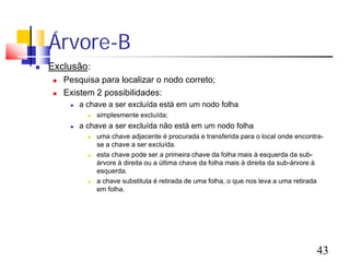 Árvore-B
   Exclusão:
        Pesquisa para localizar o nodo correto;
        Existem 2 possibilidades:
             a chave a ser excluída está em um nodo folha
                   simplesmente excluída;
             a chave a ser excluída não está em um nodo folha
                   uma chave adjacente é procurada e transferida para o local onde encontra-
                    se a chave a ser excluída.
                   esta chave pode ser a primeira chave da folha mais à esquerda da sub-
                    árvore à direita ou a última chave da folha mais à direita da sub-árvore à
                    esquerda.
                   a chave substituta é retirada de uma folha, o que nos leva a uma retirada
                    em folha.




                                                                                           43
 