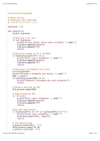 27/07/2022 15:53
Arvore_Contiguidade.py
Página 1 de 4
http://localhost:4649/?mode=python
# Arvore Contiguidade
# Vetor Arvore
# Elementos não repetidos
# A # B E # C # D F | G /  
V_Arvore = []
def Inserir():
   global V_Arvore
   # Adiciona o no raiz
   if not V_Arvore:
       print("Arvore vazia! Entre com o nó Raiz: ", end='')
       V_Arvore.append(input())
       V_Arvore.append("#")
       return
   
   # Adiciona quando so ha o nó RAIZ
   if V_Arvore.count("#") == 1:
       print("Entre com o elemento: ", end='')
       V_Arvore.append(input())
       V_Arvore.append("#")
       return
   # Adicionar um elemento na lista!
   print(V_Arvore)
   print("Informe o elemento pai deste: ", end='')
   PAI = input()
   if V_Arvore.count(PAI) == 0:
       print("Elemento informado não está presente!")
       return
   
   # Obtem a posicao do PAI
   P=V_Arvore.index(PAI)
   # Ramificação do PAI
   if  P == 0:
       print("Entre com o elemento: ", end='')
       V_Arvore.append(input())
       V_Arvore.append("#")
       return
   
   # No sem ramificaçao
   if V_Arvore[P+1] == "#" or V_Arvore[P+1] == "|":
       print("Entre com o elemento: ", end='')
       V_Arvore.insert(P+1, input())
       return
   # Com Ramificacao
   V_Arvore.insert(P+1, "|")
   PT=V_Arvore.index("#",P)
   V_Arvore.insert(PT, "|")
1
2
3
4
5
6
7
8
9
10
11
12
13
14
15
16
17
18
19
20
21
22
23
24
25
26
27
28
29
30
31
32
33
34
35
36
37
38
39
40
41
42
43
44
45
46
47
48
49
50
51
52
53
54
55
 