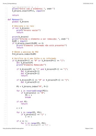 27/07/2022 15:53
Arvore_Contiguidade.py
Página 2 de 4
http://localhost:4649/?mode=python
   V_Arvore.insert(PT, "|")
   print("Entre com o elemento: ", end='')
   V_Arvore.insert(PT+1, input())
   return
def Renover():
   global V_Arvore
   # Adiciona o no raiz
   if not V_Arvore:
       print("Arvore vazia!")
       return
   print(V_Arvore)
   print("Informe o elemento a ser removido: ", end='')
   ELEM = input()
   if V_Arvore.count(ELEM) == 0:
       print("Elemento informado não está presente!")
       return
   # Obtem a posicao do PAI
   P=V_Arvore.index(ELEM)
   # Verifica se é uma folha o no informado
   if V_Arvore[P+1] == "#" or V_Arvore[P+1] == "|":
       del V_Arvore[P]
       print("Elemento Removido!")
       if V_Arvore[P] == "|" and V_Arvore[P-1] == "|":
           del V_Arvore[P-1]
           del V_Arvore[P-1]
           return
       if V_Arvore[P-1] == "#" or V_Arvore[P-1] == "|":
           del V_Arvore[P-1]
       
       PS = V_Arvore.index("#", P-1)
       
       for i in reversed(range(PS)):
           if V_Arvore[i] == "#":
               PI = i
               break
       
       if not PI:
           return
       c = 0
       for i in range(PI, PS):
           if V_Arvore[i] == "|" :
               c += 1
       if c == 1:
           for i in range(PI, PS):
               if V_Arvore[i] == "|" :
55
56
57
58
59
60
61
62
63
64
65
66
67
68
69
70
71
72
73
74
75
76
77
78
79
80
81
82
83
84
85
86
87
88
89
90
91
92
93
94
95
96
97
98
99
100
101
102
103
104
105
106
107
108
109
110
 