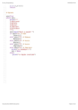 27/07/2022 15:53
Arvore_Contiguidade.py
Página 4 de 4
http://localhost:4649/?mode=python
   print(V_Arvore)
   return
# Opcoes
ans=True
while ans:
   print("""
  1.Adicionar
  2.Delete
  3.Buscar
  4.Imprimir
  5.Exit/Quit
  """)
   ans=input("Qual a opção? ")
   if ans=="1": # Add
       Inserir()
   elif ans=="2": # Remove
       Renover()
   elif ans=="3": # busca
       Buscar()
   elif ans=="4": # busca
       Imprimir()
   elif ans=="5": # Imprimir
     print("n Goodbye!!!")
     ans = None
   else:
      print("n Opção inválida")
     
165
166
167
168
169
170
171
172
173
174
175
176
177
178
179
180
181
182
183
184
185
186
187
188
189
190
191
192
193
194
195
196
197
198
199
200
201
202
203
204
205
206
207
208
209
 