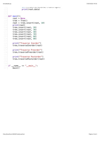 27/07/2022 15:53
encadeada.py
Página 3 de 3
http://localhost:4649/?mode=python
           self.traversePostorder(root.right)
           print(root.data)
def main():
   root = None
   tree = Tree()
   root = tree.insert(root, 10)
   print(root)
   tree.insert(root, 20)
   tree.insert(root, 30)
   tree.insert(root, 40)
   tree.insert(root, 70)
   tree.insert(root, 60)
   tree.insert(root, 80)
   print("Traverse Inorder")
   tree.traverseInorder(root)
   print("Traverse Preorder")
   tree.traversePreorder(root)
   print("Traverse Postorder")
   tree.traversePostorder(root)
if __name__ == "__main__":
   main()
110
111
112
113
114
115
116
117
118
119
120
121
122
123
124
125
126
127
128
129
130
131
132
133
134
135
136
137
 
