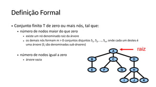Definição Formal
• Conjunto finito T de zero ou mais nós, tal que:
• número de nodos maior do que zero
• existe um nó denominado raiz da árvore
• os demais nós formam m > 0 conjuntos disjuntos S1, S2, ..., Sm, onde cada um destes é
uma árvore (Si são denominadas sub-árvores)
• número de nodos igual a zero
• árvore vazia
 