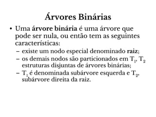 Árvores Binárias
• Uma árvore binária é uma árvore que
pode ser nula, ou então tem as seguintes
características:
– existe um nodo especial denominado raiz;
– os demais nodos são particionados em T1, T2
estruturas disjuntas de árvores binárias;
– T1 é denominada subárvore esquerda e T2,
subárvore direita da raiz.

 