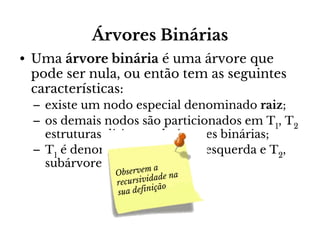Árvores Binárias
• Uma árvore binária é uma árvore que
pode ser nula, ou então tem as seguintes
características:
– existe um nodo especial denominado raiz;
– os demais nodos são particionados em T1, T2
estruturas disjuntas de árvores binárias;
– T1 é denominada subárvore esquerda e T2,
subárvore direitaem a raiz.
da
Observ
na
sividade
recur
ição
sua defin

 