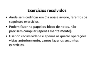 Exercícios resolvidos
• Ainda sem codificar em C a nossa árvore, faremos os
seguintes exercícios.
• Podem fazer no papel ou bloco de notas, não
precisem compilar (apenas mentalmente).
• Usando recursividade e apenas as quatro operações
vistas anteriormente, vamos fazer os seguintes
exercícios.

 