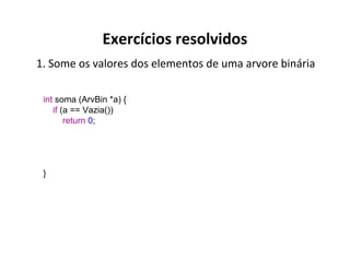 Exercícios resolvidos
1. Some os valores dos elementos de uma arvore binária
int soma (ArvBin *a) {
if (a == Vazia())
return 0;

}

 