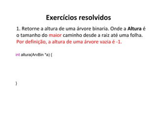 Exercícios resolvidos
1. Retorne a altura de uma árvore binaria. Onde a Altura é
o tamanho do maior caminho desde a raiz até uma folha.
Por definição, a altura de uma árvore vazia é -1.
int altura(ArvBin *a) {

}

 
