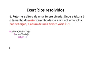 Exercícios resolvidos
1. Retorne a altura de uma árvore binaria. Onde a Altura é
o tamanho do maior caminho desde a raiz até uma folha.
Por definição, a altura de uma árvore vazia é -1.
int altura(ArvBin *a) {
if (a == Vazia())
return -1;

}

 