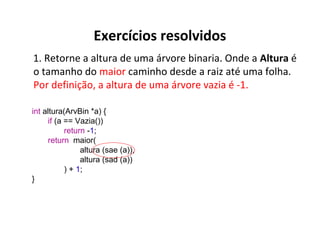 Exercícios resolvidos
1. Retorne a altura de uma árvore binaria. Onde a Altura é
o tamanho do maior caminho desde a raiz até uma folha.
Por definição, a altura de uma árvore vazia é -1.
int altura(ArvBin *a) {
if (a == Vazia())
return -1;
return maior(
altura (sae (a)),
altura (sad (a))
) + 1;
}

 