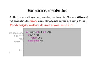 Exercícios resolvidos
1. Retorne a altura de uma árvore binaria. Onde a Altura é
o tamanho do maior caminho desde a raiz até uma folha.
Por definição, a altura de uma árvore vazia é -1.
int maior (int v1, int v2) {
int altura(ArvBin *a) {
if
if (a == Vazia())(v1 > v2)
return -1; return v1 ;
return maior(else return v2;
}
altura (sae (a)),
altura (sad (a))
) + 1;
}

 