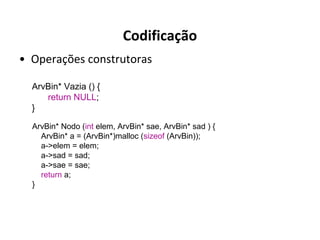 Codificação
• Operações construtoras
ArvBin* Vazia () {
return NULL;
}
ArvBin* Nodo (int elem, ArvBin* sae, ArvBin* sad ) {
ArvBin* a = (ArvBin*)malloc (sizeof (ArvBin));
a->elem = elem;
a->sad = sad;
a->sae = sae;
return a;
}

 