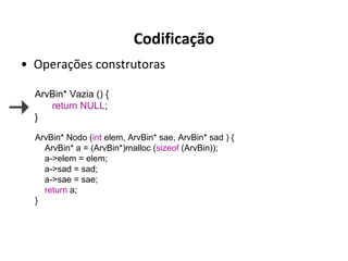 Codificação
• Operações construtoras
ArvBin* Vazia () {
return NULL;
}
ArvBin* Nodo (int elem, ArvBin* sae, ArvBin* sad ) {
ArvBin* a = (ArvBin*)malloc (sizeof (ArvBin));
a->elem = elem;
a->sad = sad;
a->sae = sae;
return a;
}

 