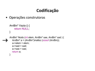 Codificação
• Operações construtoras
ArvBin* Vazia () {
return NULL;
}
ArvBin* Nodo (int elem, ArvBin* sae, ArvBin* sad ) {
ArvBin* a = (ArvBin*)malloc (sizeof (ArvBin));
a->elem = elem;
a->sad = sad;
a->sae = sae;
return a;
}

 