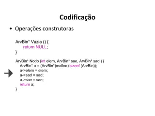 Codificação
• Operações construtoras
ArvBin* Vazia () {
return NULL;
}
ArvBin* Nodo (int elem, ArvBin* sae, ArvBin* sad ) {
ArvBin* a = (ArvBin*)malloc (sizeof (ArvBin));
a->elem = elem;
a->sad = sad;
a->sae = sae;
return a;
}

 