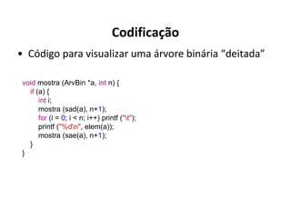 Codificação
• Código para visualizar uma árvore binária “deitada”
void mostra (ArvBin *a, int n) {
if (a) {
int i;
mostra (sad(a), n+1);
for (i = 0; i < n; i++) printf ("t");
printf ("%dn", elem(a));
mostra (sae(a), n+1);
}
}

 