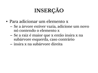 INSERÇÃO
• Para adicionar um elemento x
– Se a árvore estiver vazia, adicione um novo
nó contendo o elemento x
– Se a raiz é maior que x então insira x na
subárvore esquerda, caso contrário
– insira x na subárvore direita

 