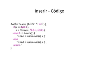 Inserir - Código
ArvBin *insere (ArvBin *r, int x) {
if (r == NULL)
r = Nodo (x, NULL, NULL);
else if (x < elem(r) )
r->sae = insere(sae(r), x ) ;
else
r->sad = insere(sad(r), x ) ;
return r;
}

 
