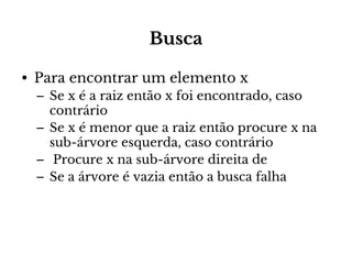 Busca
• Para encontrar um elemento x
– Se x é a raiz então x foi encontrado, caso
contrário
– Se x é menor que a raiz então procure x na
sub-árvore esquerda, caso contrário
– Procure x na sub-árvore direita de
– Se a árvore é vazia então a busca falha

 