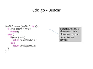 Código - Buscar

ArvBin* busca (ArvBin *r, int x) {
if ((!r) || (elem(r) == x))
return r;
else {
if (elem(r) < x)
return busca(sad(r),x);
else
return busca(sae(r),x);
}
}

Parada: Achou o
elemento ou o
elemento não se
encontra na
arvore.

 
