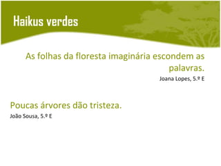 Haikus verdes

      As folhas da floresta imaginária escondem as
                                           palavras.
                                        Joana Lopes, 5.º E



Poucas árvores dão tristeza.
João Sousa, 5.º E
 