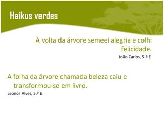 Haikus verdes

               À volta da árvore semeei alegria e colhi
                                           felicidade.
                                           João Carlos, 5.º E



A folha da árvore chamada beleza caiu e
  transformou-se em livro.
Leonor Alves, 5.º E
 