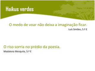 Haikus verdes

    O medo de voar não deixa a imaginação ficar.
                                     Luís Simões, 5.º E




O riso sorria no prédio da poesia.
Madalena Mesquita, 5.º E
 