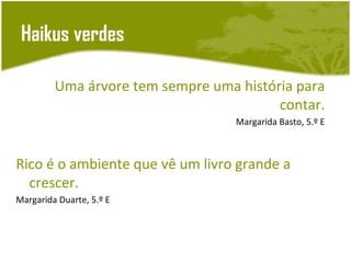 Haikus verdes

         Uma árvore tem sempre uma história para
                                         contar.
                                   Margarida Basto, 5.º E



Rico é o ambiente que vê um livro grande a
  crescer.
Margarida Duarte, 5.º E
 
