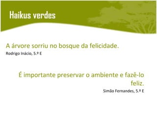 Haikus verdes


A árvore sorriu no bosque da felicidade.
Rodrigo Inácio, 5.º E




       É importante preservar o ambiente e fazê-lo
                                             feliz.
                                    Simão Fernandes, 5.º E
 