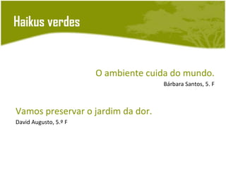 Haikus verdes


                       O ambiente cuida do mundo.
                                     Bárbara Santos, 5. F



Vamos preservar o jardim da dor.
David Augusto, 5.º F
 