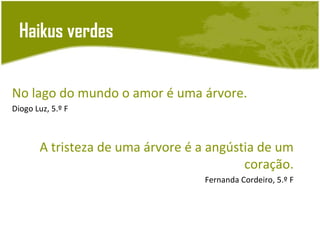 Haikus verdes


No lago do mundo o amor é uma árvore.
Diogo Luz, 5.º F



       A tristeza de uma árvore é a angústia de um
                                          coração.
                                  Fernanda Cordeiro, 5.º F
 