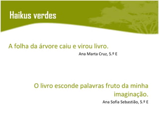 Haikus verdes


A folha da árvore caiu e virou livro.
                         Ana Marta Cruz, 5.º E




         O livro esconde palavras fruto da minha
                                     imaginação.
                                     Ana Sofia Sebastião, 5.º E
 
