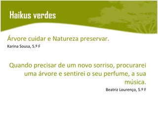 Haikus verdes

Árvore cuidar e Natureza preservar.
Karina Sousa, 5.º F



 Quando precisar de um novo sorriso, procurarei
     uma árvore e sentirei o seu perfume, a sua
                                        música.
                                 Beatriz Lourenço, 5.º F
 