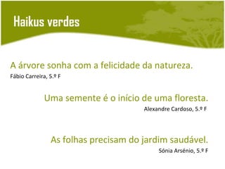 Haikus verdes


A árvore sonha com a felicidade da natureza.
Fábio Carreira, 5.º F


              Uma semente é o início de uma floresta.
                                      Alexandre Cardoso, 5.º F




                As folhas precisam do jardim saudável.
                                           Sónia Arsénio, 5.º F
 