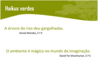 Haikus verdes


A árvore do riso deu gargalhadas.
        Daniel Mendes, 5.º E




O ambiente é mágico no mundo da imaginação.
                               David Ter-khachturian, 5.º E
 