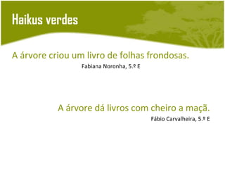 Haikus verdes

A árvore criou um livro de folhas frondosas.
                 Fabiana Noronha, 5.º E




           A árvore dá livros com cheiro a maçã.
                                          Fábio Carvalheira, 5.º E
 