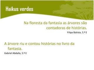 Haikus verdes

                   Na floresta da fantasia as árvores são
                                contadoras de histórias.
                                             Filipa Batista, 5.º E



A árvore riu e contou histórias no livro da
  fantasia.
Gabriel Abdalla, 5.º E
 