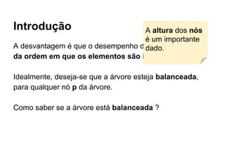 Introdução
A desvantagem é que o desempenho da ABB depende
da ordem em que os elementos são inseridos.
Idealmente, deseja-se que a árvore esteja balanceada,
para qualquer nó p da árvore.
Como saber se a árvore está balanceada ?
A altura dos nós
é um importante
dado.
 