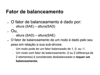 Fator de balanceamento
● O fator de balanceamento é dado por:
○ altura (SAE) – altura(SAD)
● Ou,
○ altura (SAD) – altura(SAE)
● O fator de balanceamento de um nodo é dado pelo seu
peso em relação a sua sub-árvore.
○ Um nodo pode ter um fator balanceado de 1, 0, ou -1.
○ Um nodo com fator de balanceamento -2 ou 2 (diferença de
2 elementos) é considerado desbalanceado e requer um
balanceamento.
 