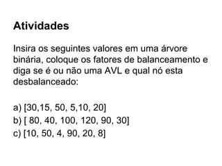 Atividades
Insira os seguintes valores em uma árvore
binária, coloque os fatores de balanceamento e
diga se é ou não uma AVL e qual nó esta
desbalanceado:
a) [30,15, 50, 5,10, 20]
b) [ 80, 40, 100, 120, 90, 30]
c) [10, 50, 4, 90, 20, 8]
 