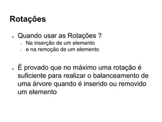 Rotações
● Quando usar as Rotações ?
○ Na inserção de um elemento
○ e na remoção de um elemento
● É provado que no máximo uma rotação é
suficiente para realizar o balanceamento de
uma árvore quando é inserido ou removido
um elemento
 